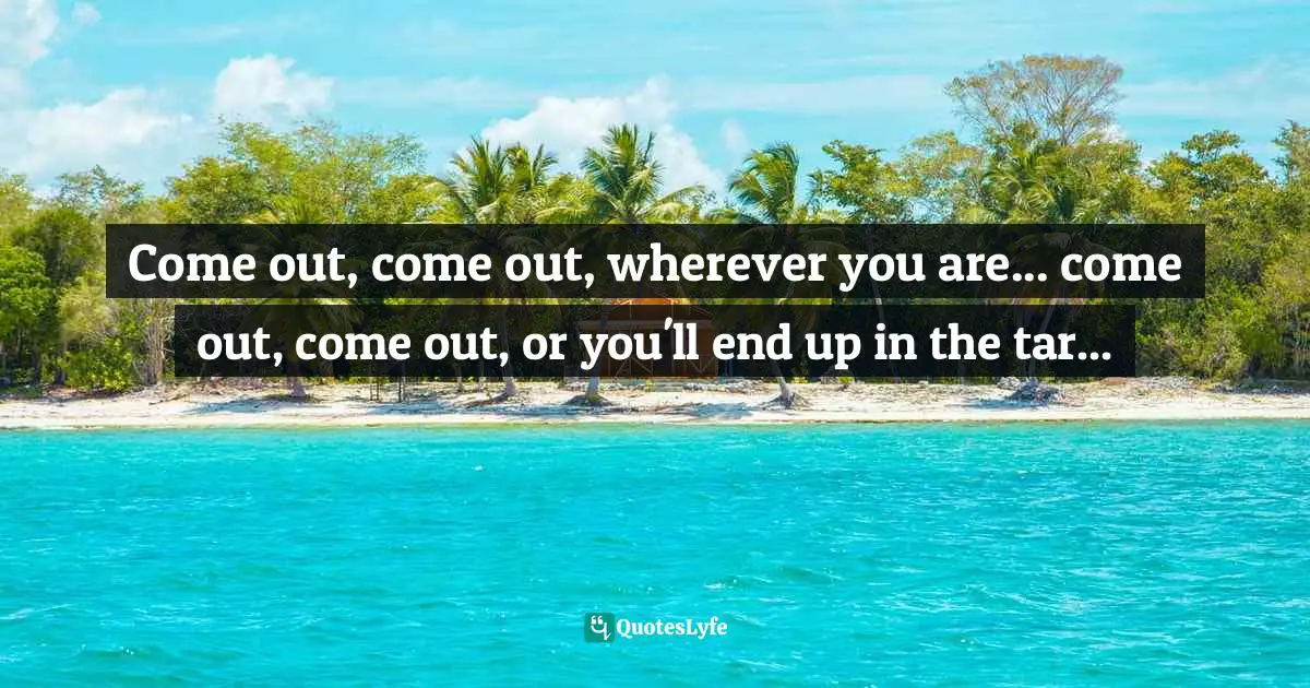 Gives Quotes: "Come out, come out, wherever you are... come out, come out, or you'll end up in the tar..."