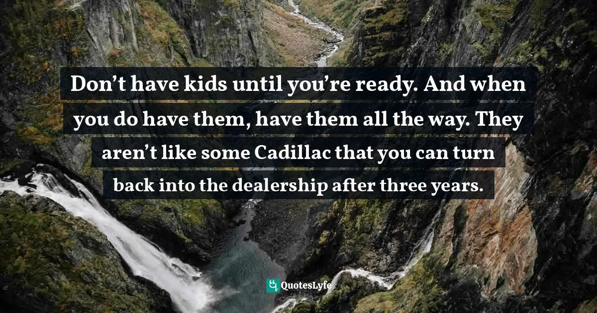 Don’t have kids until you’re ready. And when you do have them, have them all the way. They aren’t like some Cadillac that you can turn back into the dealership after three years.