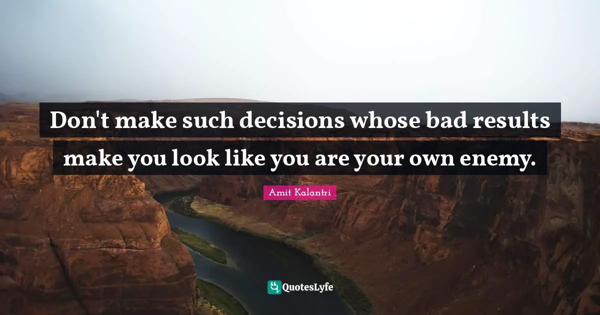Don't make such decisions whose bad results make you look like you are your own enemy.