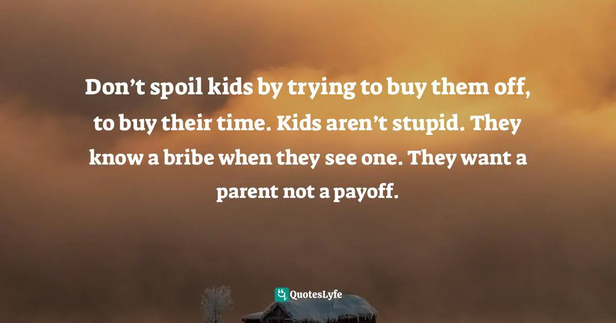 Don’t spoil kids by trying to buy them off, to buy their time. Kids aren’t stupid. They know a bribe when they see one. They want a parent not a payoff.