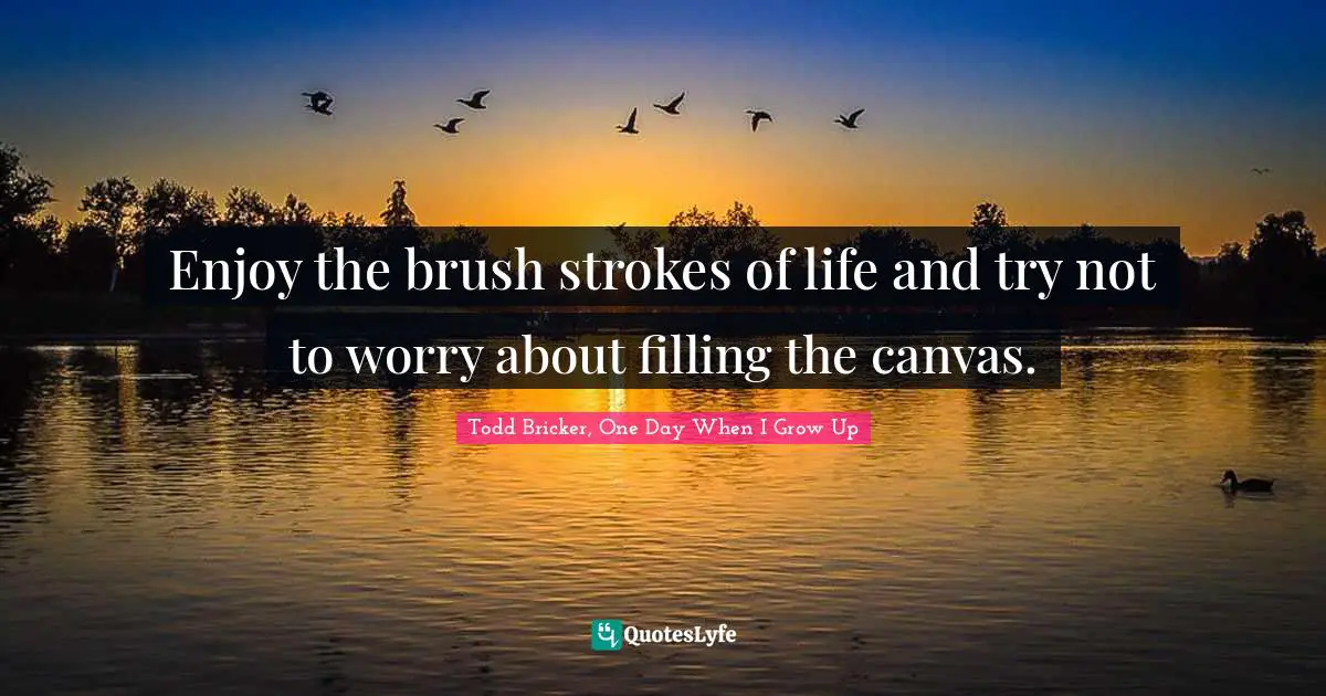 Enjoy the brush strokes of life and try not to worry about filling the canvas.