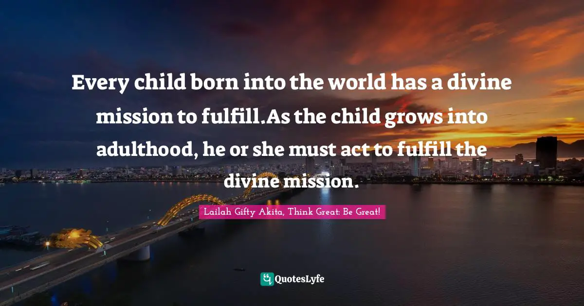Lailah Gifty Akita, Think Great: Be Great! Quotes: Every child born into the world has a divine mission to fulfill.As the child grows into adulthood, he or she must act to fulfill the divine mission.