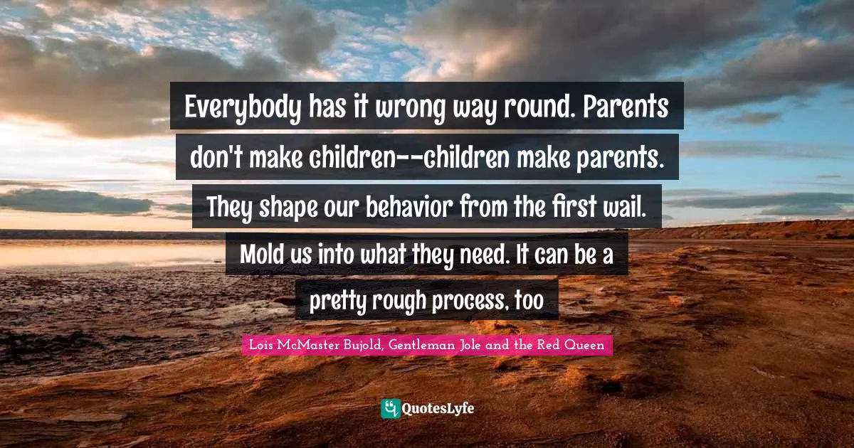 Everybody has it wrong way round. Parents don't make children--children make parents. They shape our behavior from the first wail. Mold us into what they need. It can be a pretty rough process, too