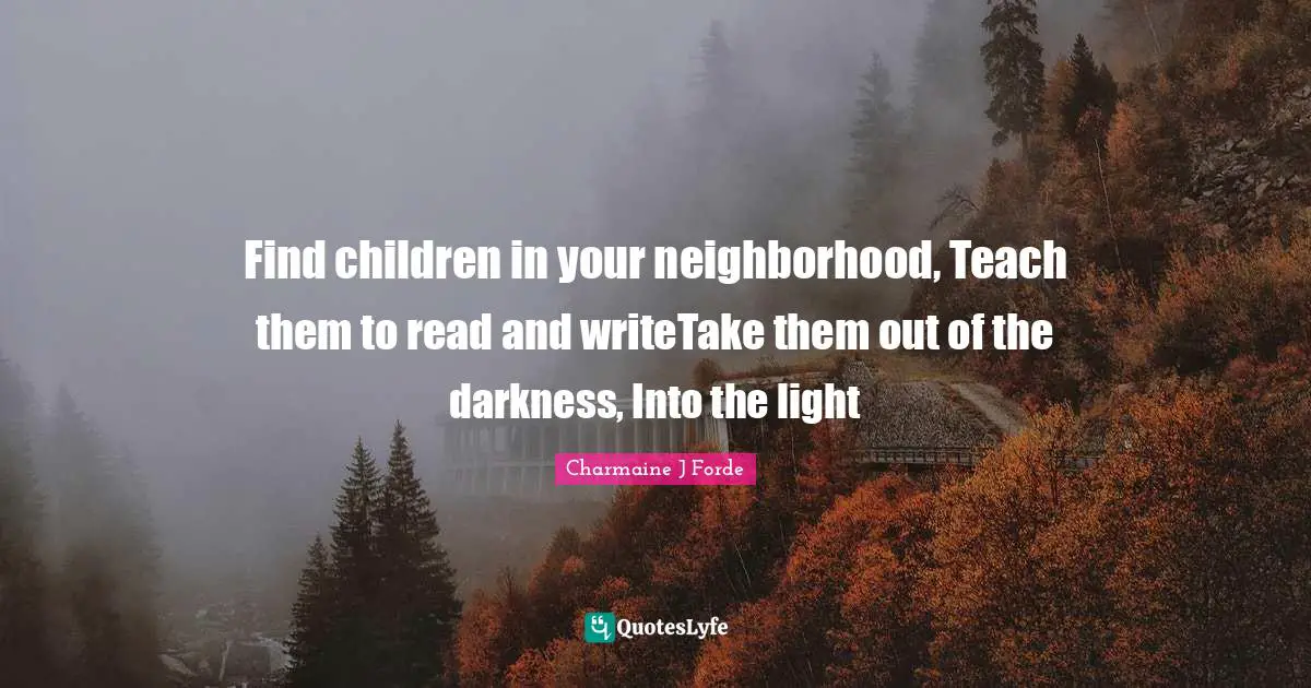 Find children in your neighborhood, Teach them to read and writeTake them out of the darkness, Into the light