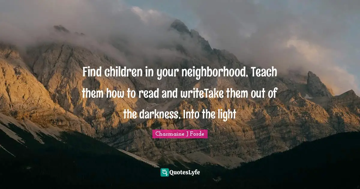 Find children in your neighborhood, Teach them how to read and writeTake them out of the darkness, Into the light