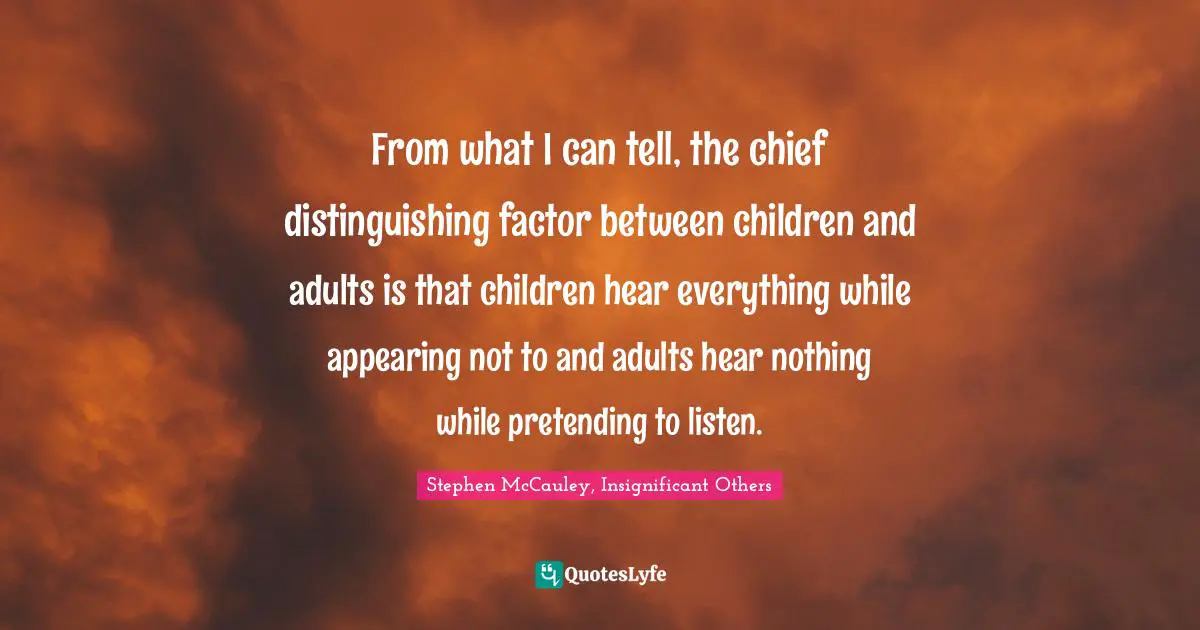 From what I can tell, the chief distinguishing factor between children and adults is that children hear everything while appearing not to and adults hear nothing while pretending to listen.