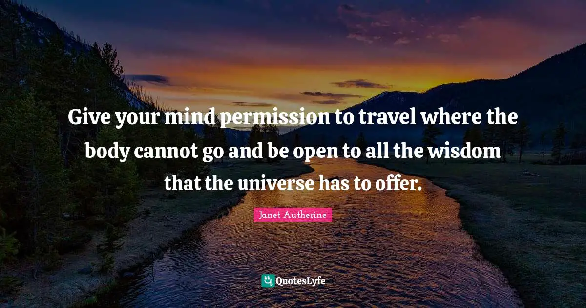 Give your mind permission to travel where the body cannot go and be open to all the wisdom that the universe has to offer.
