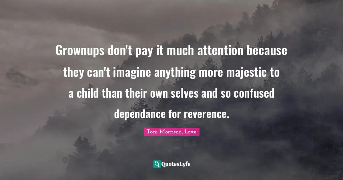 Absorbed Quotes: "Grownups don't pay it much attention because they can't imagine anything more majestic to a child than their own selves and so confused dependance for reverence."