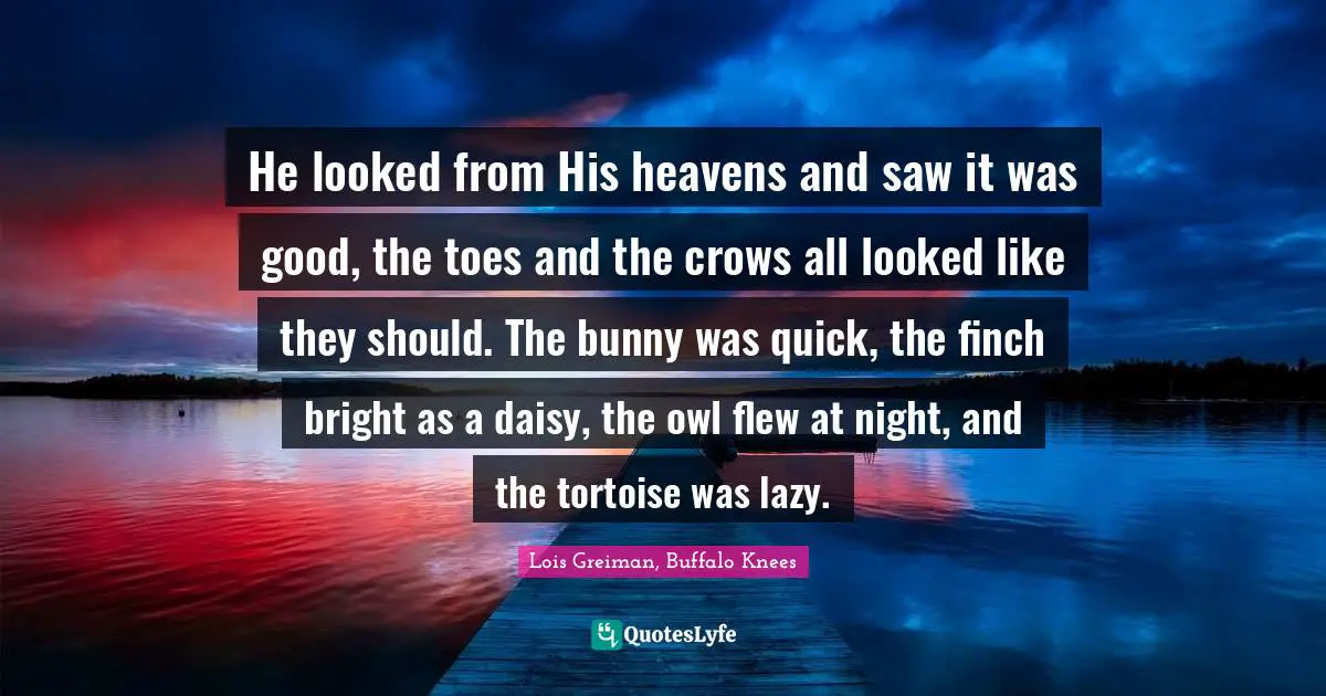 He looked from His heavens and saw it was good, the toes and the crows all looked like they should. The bunny was quick, the finch bright as a daisy, the owl flew at night, and the tortoise was lazy.
