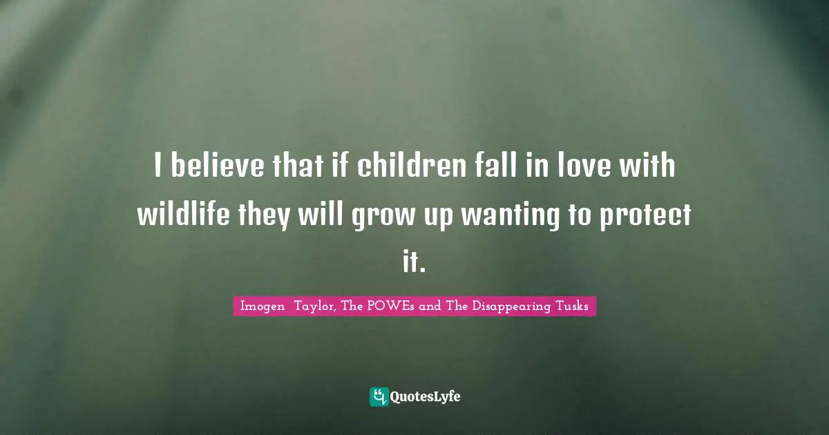 I believe that if children fall in love with wildlife they will grow up wanting to protect it.