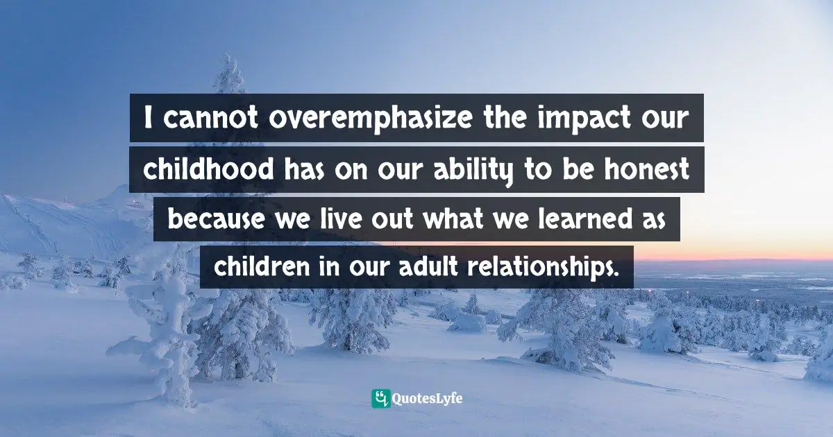 I cannot overemphasize the impact our childhood has on our ability to be honest because we live out what we learned as children in our adult relationships.