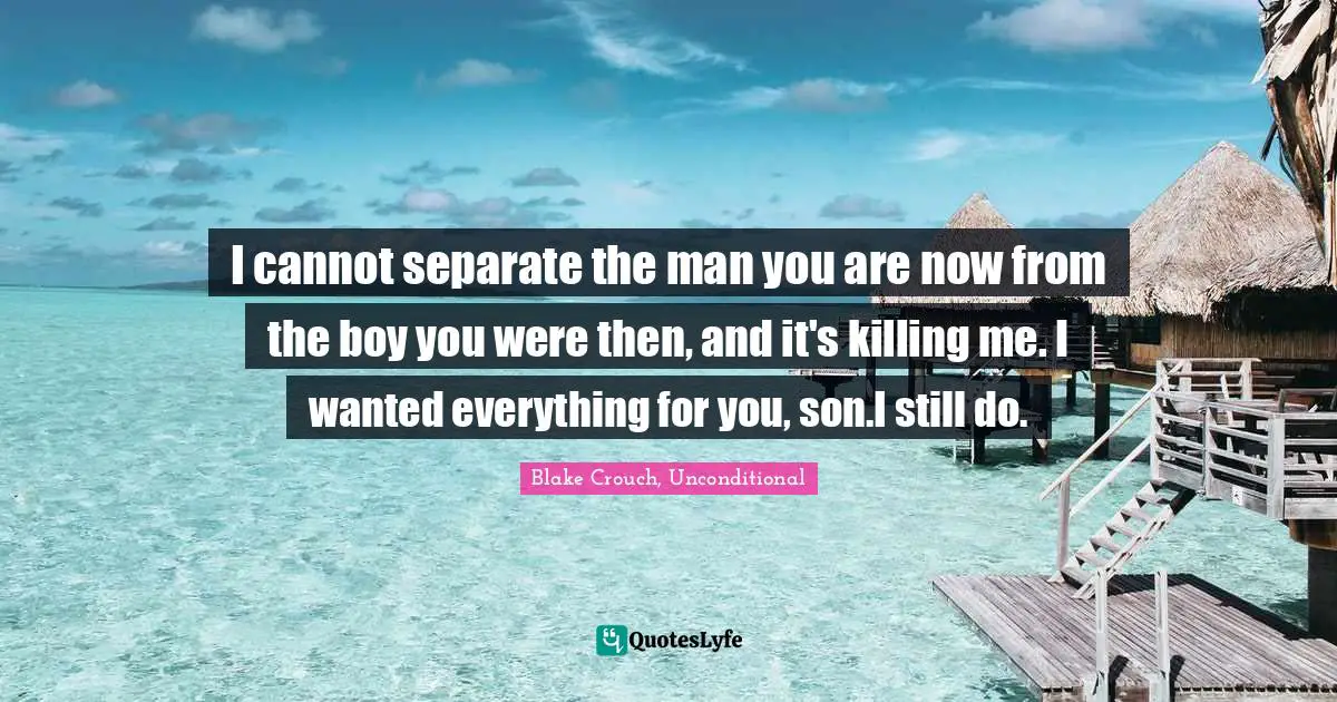 Blake Crouch Quotes: "I cannot separate the man you are now from the boy you were then, and it's killing me. I wanted everything for you, son.I still do."