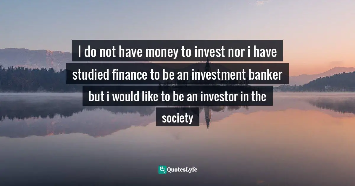 I do not have money to invest nor i have studied finance to be an investment banker but i would like to be an investor in the society