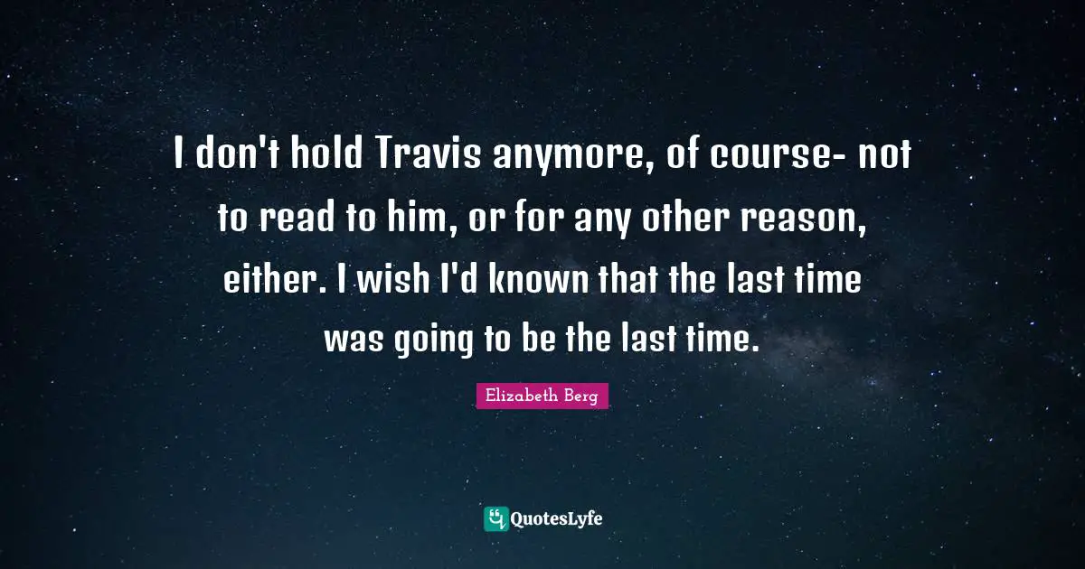 I don't hold Travis anymore, of course- not to read to him, or for any other reason, either. I wish I'd known that the last time was going to be the last time.