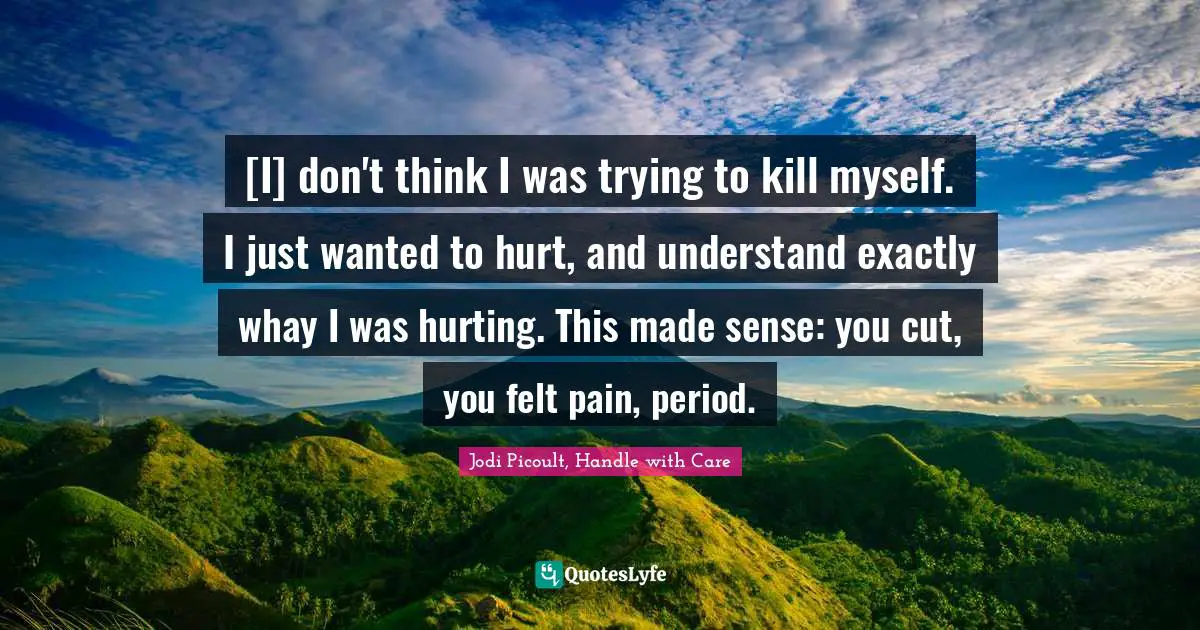 [I] don't think I was trying to kill myself. I just wanted to hurt, and understand exactly whay I was hurting. This made sense: you cut, you felt pain, period.
