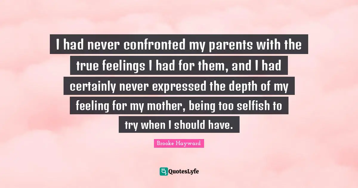 I had never confronted my parents with the true feelings I had for them, and I had certainly never expressed the depth of my feeling for my mother, being too selfish to try when I should have.