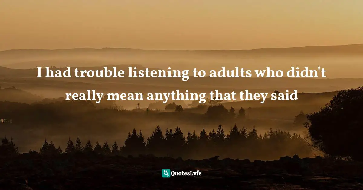 I had trouble listening to adults who didn't really mean anything that they said