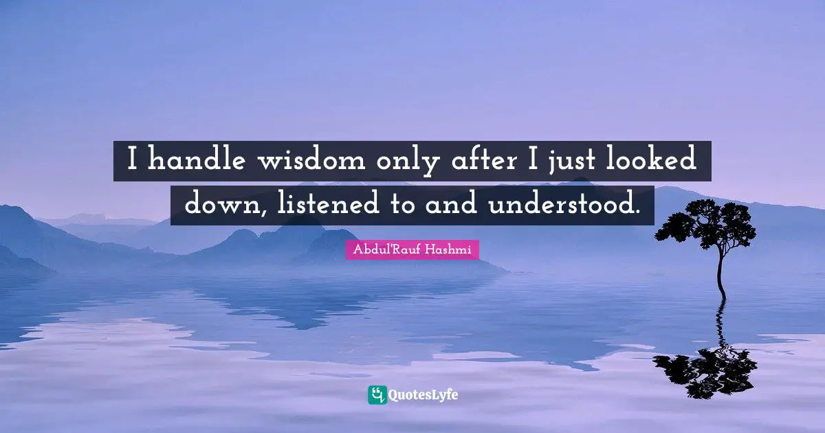 I handle wisdom only after I just looked down, listened to and understood.