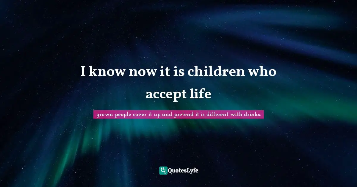 I know now it is children who accept life