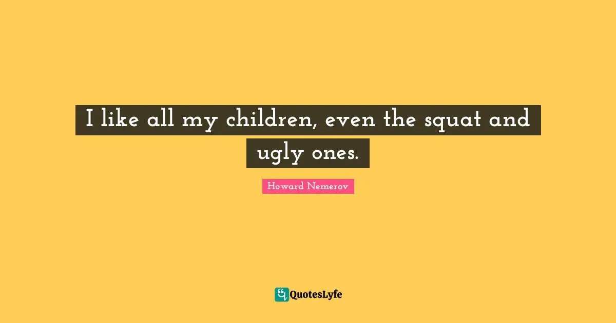 I like all my children, even the squat and ugly ones.