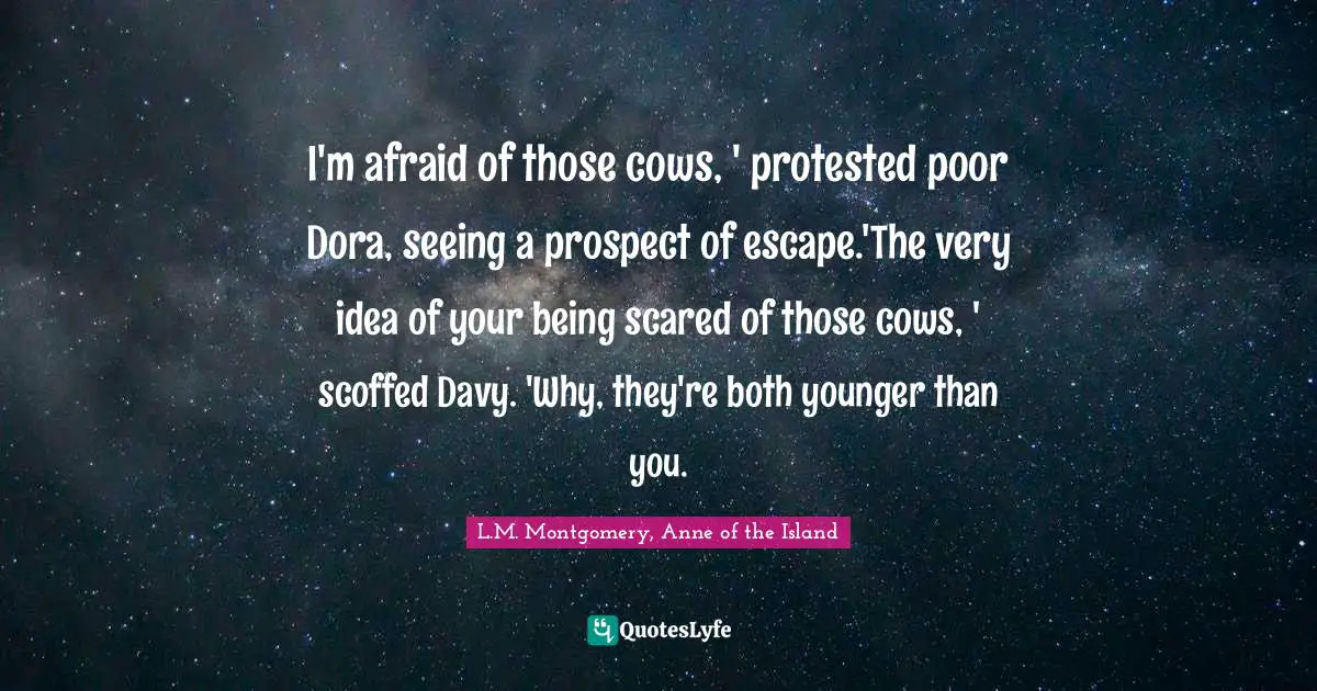 L.M. Montgomery, Anne of the Island Quotes: I'm afraid of those cows, ' protested poor Dora, seeing a prospect of escape.'The very idea of your being scared of those cows, ' scoffed Davy. 'Why, they're both younger than you.