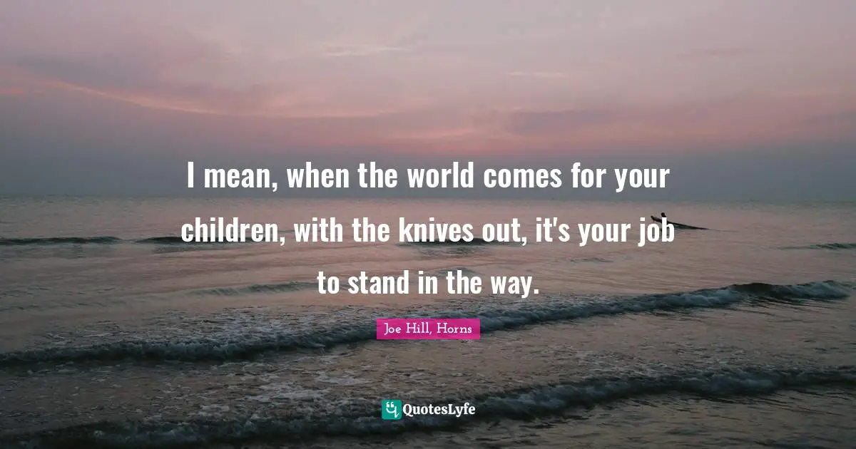 Parenting Quotes: "I mean, when the world comes for your children, with the knives out, it's your job to stand in the way."