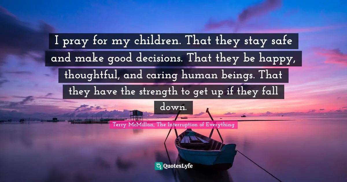 I pray for my children. That they stay safe and make good decisions. That they be happy, thoughtful, and caring human beings. That they have the strength to get up if they fall down.