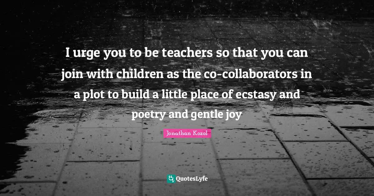 I urge you to be teachers so that you can join with children as the co-collaborators in a plot to build a little place of ecstasy and poetry and gentle joy