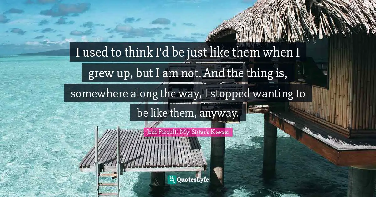 Jodi Picoult, My Sister's Keeper Quotes: "I used to think I'd be just like them when I grew up, but I am not. And the thing is, somewhere along the way, I stopped wanting to be like them, anyway."