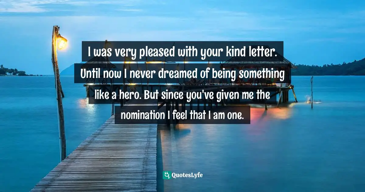 I was very pleased with your kind letter. Until now I never dreamed of being something like a hero. But since you've given me the nomination I feel that I am one.