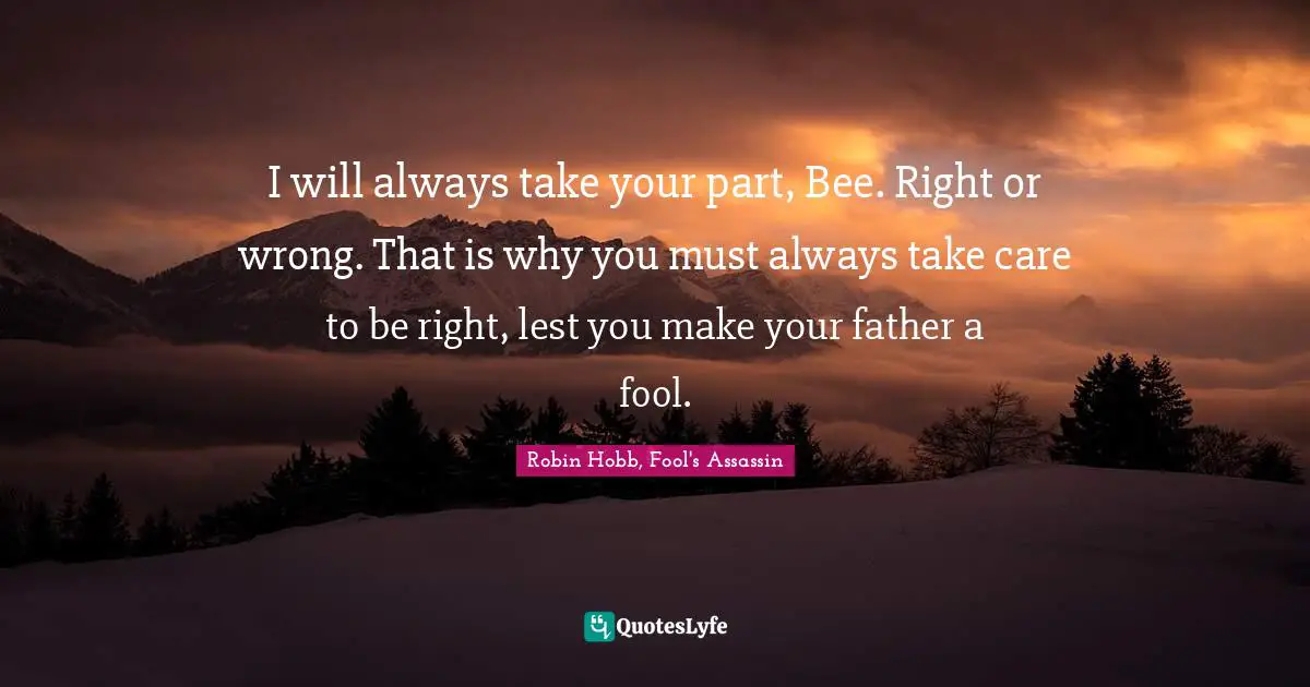 I will always take your part, Bee. Right or wrong. That is why you must always take care to be right, lest you make your father a fool.