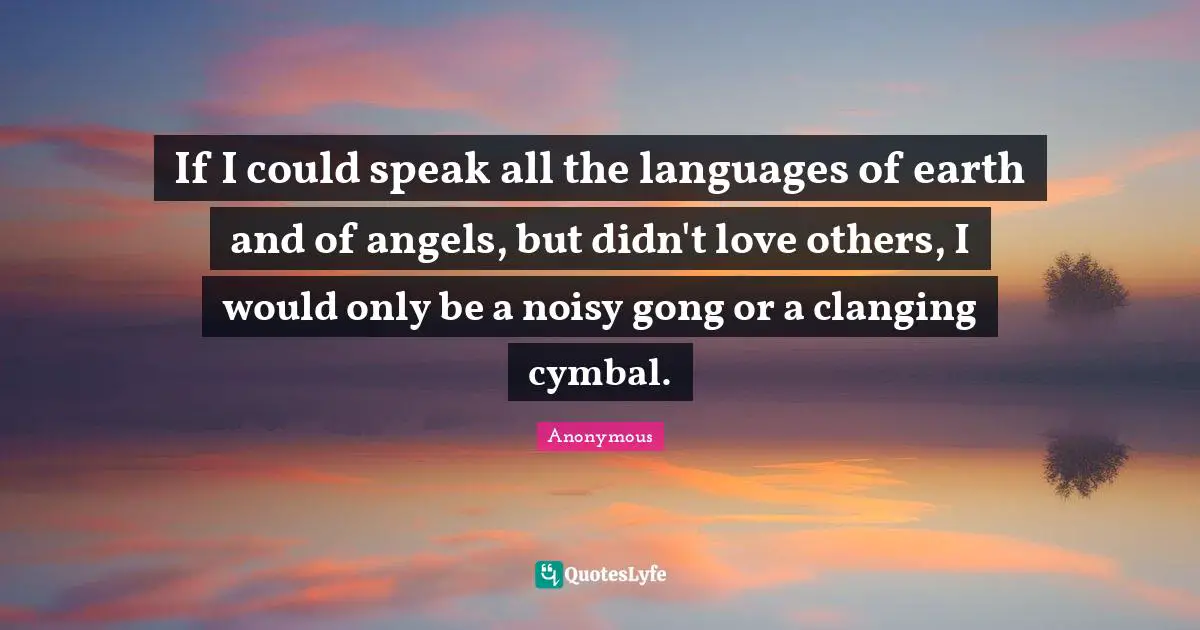 Anonymous Quotes: If I could speak all the languages of earth and of angels, but didn't love others, I would only be a noisy gong or a clanging cymbal.