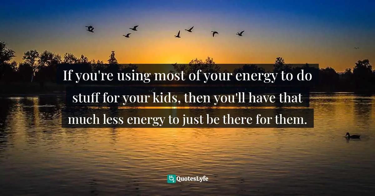 If you're using most of your energy to do stuff for your kids, then you'll have that much less energy to just be there for them.