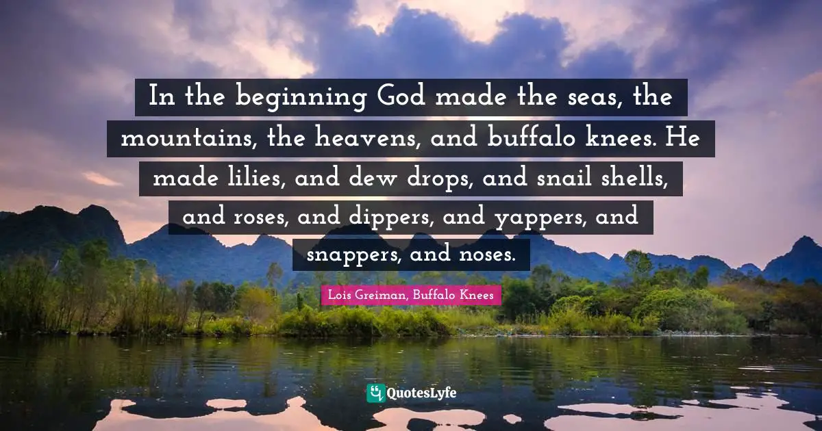 In the beginning God made the seas, the mountains, the heavens, and buffalo knees. He made lilies, and dew drops, and snail shells, and roses, and dippers, and yappers, and snappers, and noses.
