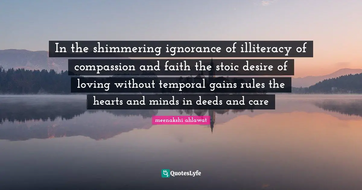 In the shimmering ignorance of illiteracy of compassion and faith the stoic desire of loving without temporal gains rules the hearts and minds in deeds and care