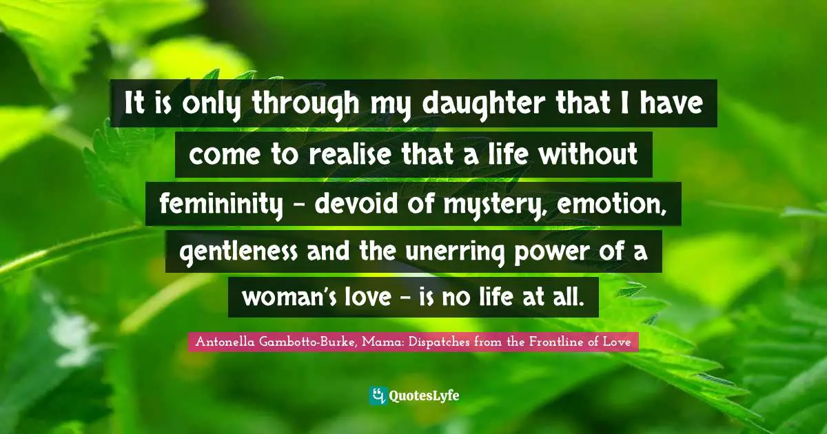 It is only through my daughter that I have come to realise that a life without femininity – devoid of mystery, emotion, gentleness and the unerring power of a woman’s love – is no life at all.