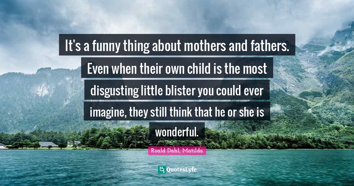 Roald Dahl, Matilda Quotes: "It's a funny thing about mothers and fathers. Even when their own child is the most disgusting little blister you could ever imagine, they still think that he or she is wonderful."