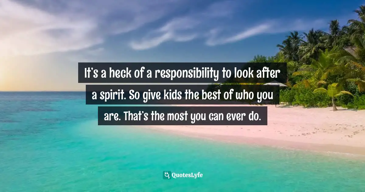It’s a heck of a responsibility to look after a spirit. So give kids the best of who you are. That’s the most you can ever do.