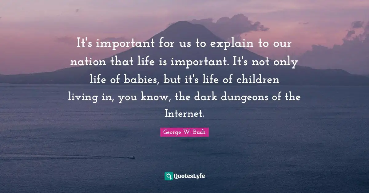 Bushism Quotes: "It's important for us to explain to our nation that life is important. It's not only life of babies, but it's life of children living in, you know, the dark dungeons of the Internet."