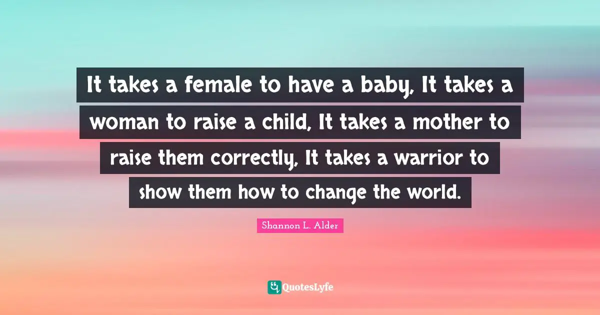 It takes a female to have a baby, It takes a woman to raise a child, It takes a mother to raise them correctly, It takes a warrior to show them how to change the world.