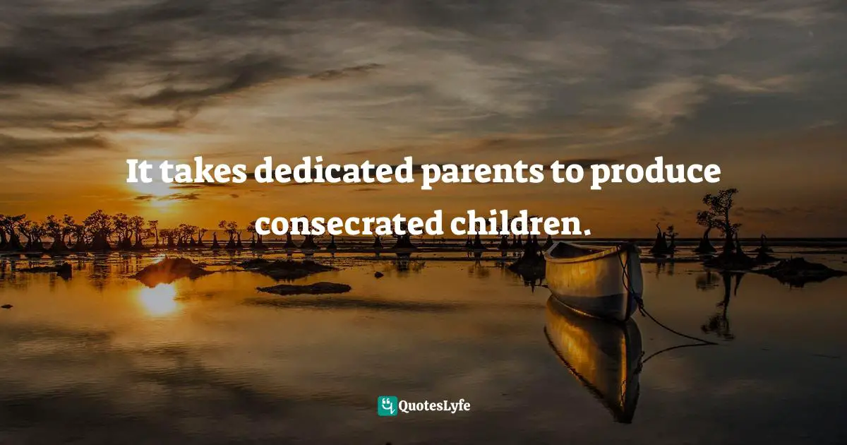 It takes dedicated parents to produce consecrated children.