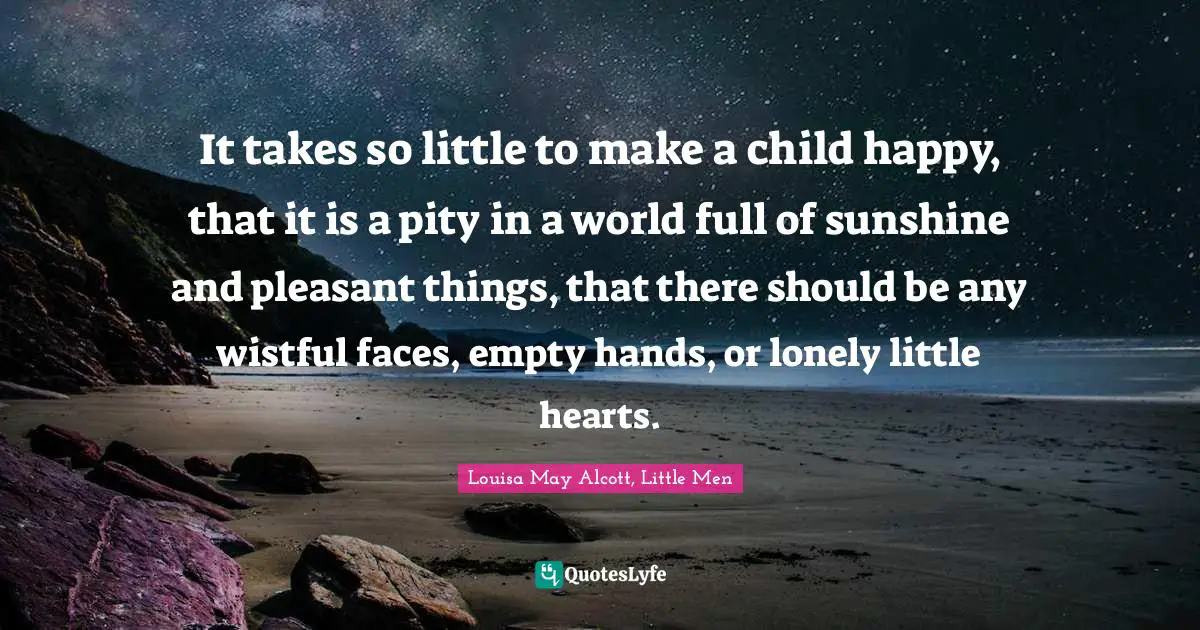 It takes so little to make a child happy, that it is a pity in a world full of sunshine and pleasant things, that there should be any wistful faces, empty hands, or lonely little hearts.