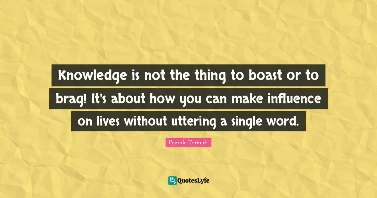 Knowledge is not the thing to boast or to brag! It's about how you can make influence on lives without uttering a single word.