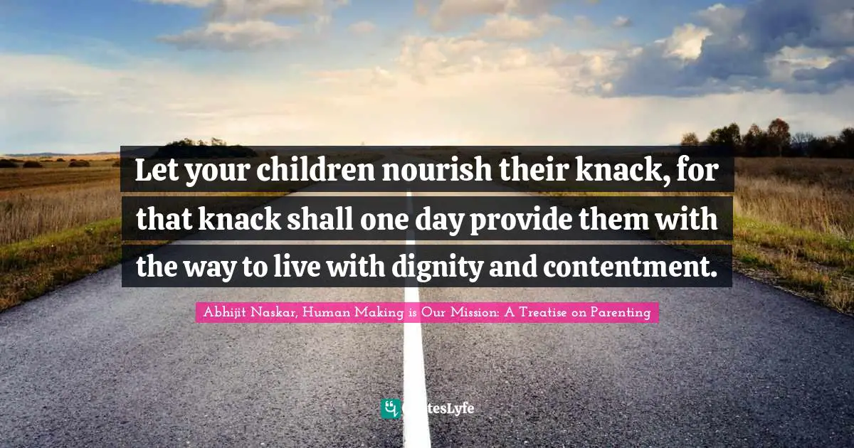 Let your children nourish their knack, for that knack shall one day provide them with the way to live with dignity and contentment.