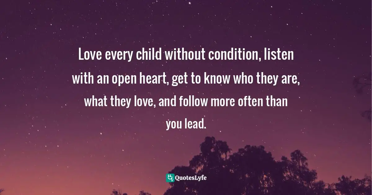 Love every child without condition, listen with an open heart, get to know who they are, what they love, and follow more often than you lead.