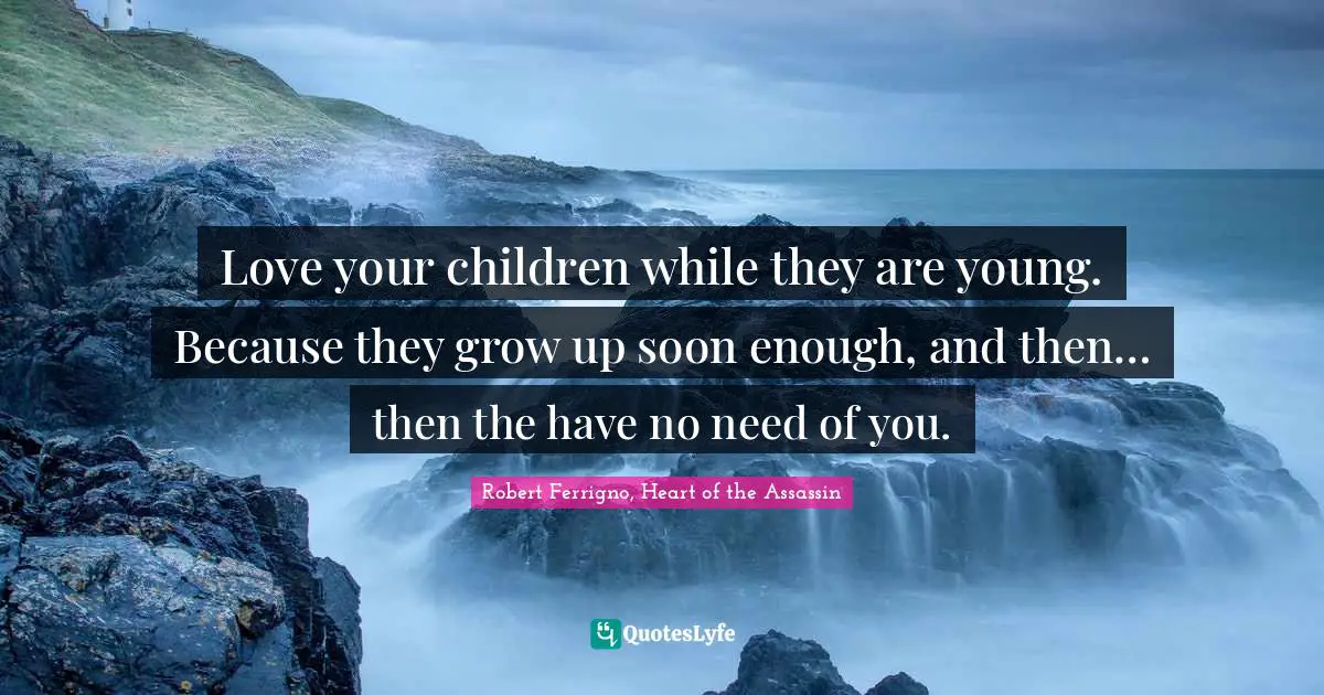 Love your children while they are young. Because they grow up soon enough, and then… then the have no need of you.