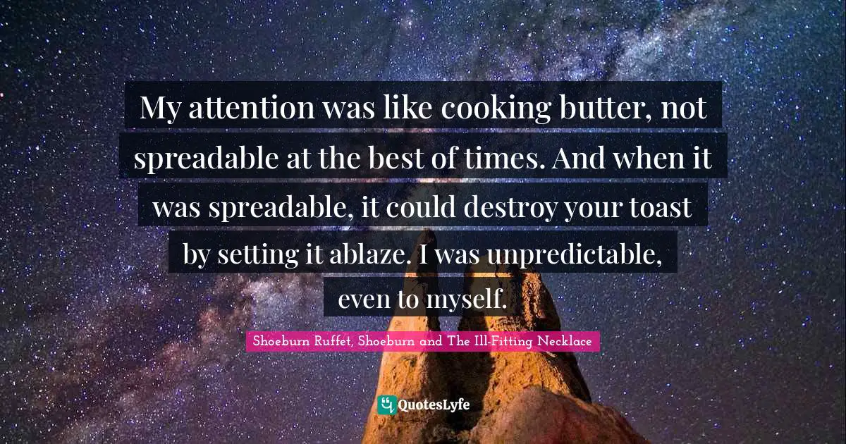 My attention was like cooking butter, not spreadable at the best of times. And when it was spreadable, it could destroy your toast by setting it ablaze. I was unpredictable, even to myself.