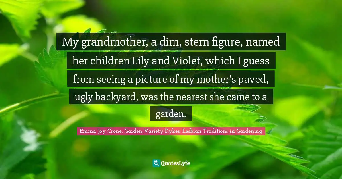 My grandmother, a dim, stern figure, named her children Lily and Violet, which I guess from seeing a picture of my mother's paved, ugly backyard, was the nearest she came to a garden.
