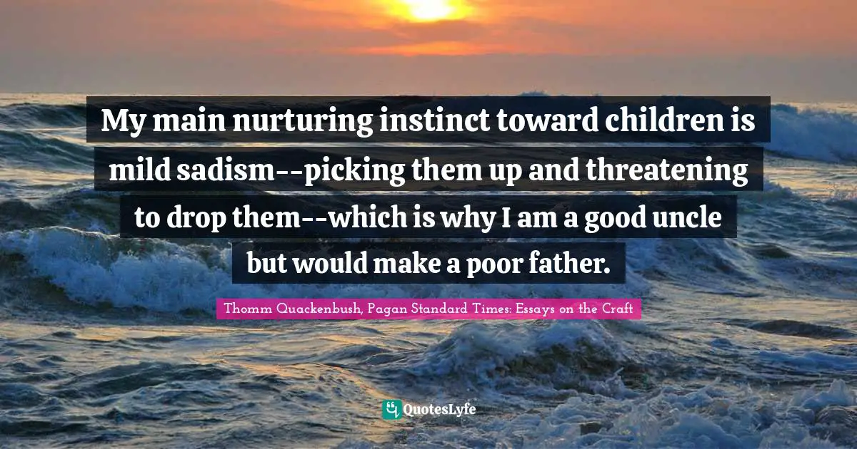 My main nurturing instinct toward children is mild sadism--picking them up and threatening to drop them--which is why I am a good uncle but would make a poor father.
