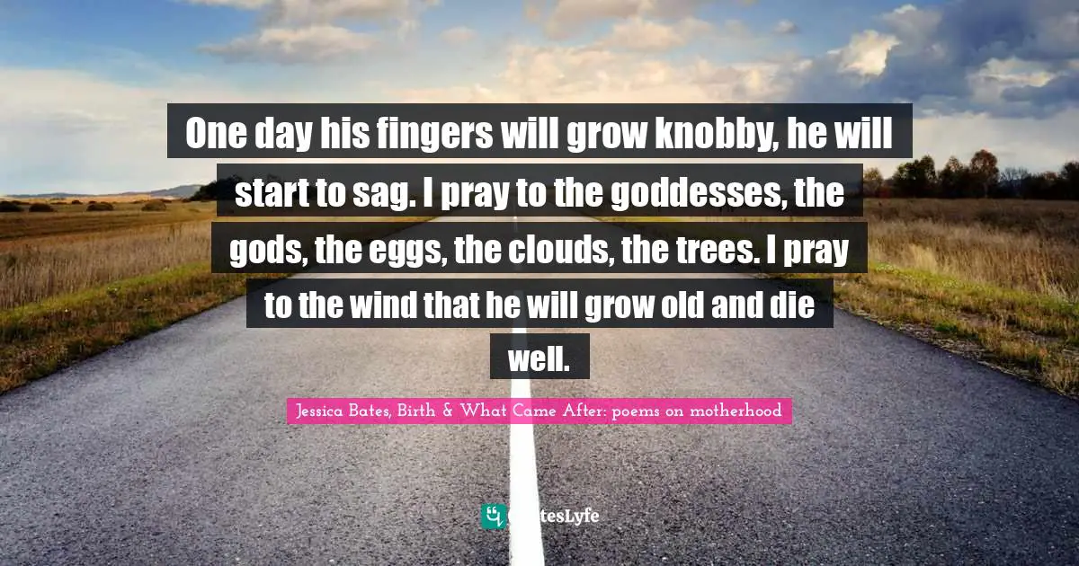 One day his fingers will grow knobby, he will start to sag. I pray to the goddesses, the gods, the eggs, the clouds, the trees. I pray to the wind that he will grow old and die well.